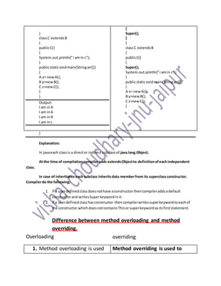 }
classC extendsB
{
publicC()
{
System.out.println("i amin c");
}
publicstaticvoidmain(Stringarr[])
{
A x= newA();
B y=newB();
C z=newC();
}
}
Output:
I am inA
I am inA
I am inA
I am inc
{
Super();
}
}
classC extendsB
{
publicC()
{
Super();
System.out.println("i amin c");
}
publicstaticvoidmain(Stringarr[])
{
A x= new A();
B y=new B();
C z=new C();
}
}
Explanation:
In javaeach classis a director indirectsubclassof java.lang.Object;
At the time of compilationcompileradds extendsObjectto definitionofeachindependent
class.
In case of inheritance eachsubclass inheritsdata memberfrom its superclassconstructor.
Compilerdo the following:
1. If a userdefinedclassdoesnothave aconstructor thencompileraddsadefault
constructorand writesSuperkeywordinit.
2. If a userdefinedclasshasconstructor thencompilerwritessuperkeywordtoeachof
the constructor whichdoesnotcontainsThisor superkeywordasitsfirststatement.
Difference between method overloading and method
overriding.
Overloading overriding
1. Method overloading is used Method overriding is used to
 