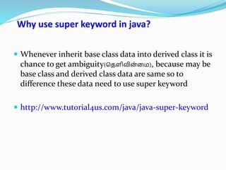 Why use super keyword in java?
 Whenever inherit base class data into derived class it is
chance to get ambiguity(தெளிவின
்மை), because may be
base class and derived class data are same so to
difference these data need to use super keyword
 http://www.tutorial4us.com/java/java-super-keyword
 