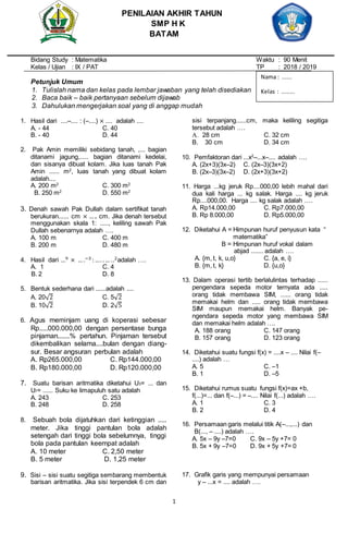 1
Bidang Study : Matematika Waktu : 90 Menit
Kelas / Ujian : IX / PAT TP : 2018 / 2019
Petunjuk Umum
1. Tulislah nama dan kelas pada lembar jawaban yang telah disediakan
2. Baca baik – baik pertanyaan sebelum dijawab
3. Dahulukan mengerjakan soal yang di anggap mudah
1. Hasil dari ....–.... : (–....) × .... adalah ....
A. - 44 C. 40
B. - 40 D. 44
2. Pak Amin memiliki sebidang tanah, ,... bagian
ditanami jagung,..... bagian ditanami kedelai,
dan sisanya dibuat kolam. Jika luas tanah Pak
Amin ...... m2
, luas tanah yang dibuat kolam
adalah....
A. 200 m2
C. 300 m2
B. 250 m2
D. 550 m2
3. Denah sawah Pak Dullah dalam sertifikat tanah
berukuran...... cm × ….. cm. Jika denah tersebut
menggunakan skala 1: ....., keliling sawah Pak
Dullah sebenarnya adalah ….
A. 100 m C. 400 m
B. 200 m D. 480 m
4. Hasil dari …9 × … .−3 :…. .… ..2adalah ….
A. 1 C. 4
B. 2 D. 8
5. Bentuk sederhana dari ......adalah ....
A. 20√2 C. 5√2
B. 10√2 D. 2√5
6. Agus meminjam uang di koperasi sebesar
Rp.....000.000,00 dengan persentase bunga
pinjaman.......% pertahun. Pinjaman tersebut
dikembalikan selama....bulan dengan diang-
sur. Besar angsuran perbulan adalah
A. Rp265.000,00 C. Rp144.000,00
B. Rp180.000,00 D. Rp120.000,00
7. Suatu barisan aritmatika diketahui U3= ... dan
U7= ...... Suku ke limapuluh satu adalah
A. 243 C. 253
B. 248 D. 258
8. Sebuah bola dijatuhkan dari ketinggian .....
meter. Jika tinggi pantulan bola adalah
setengah dari tinggi bola sebelumnya, tinggi
bola pada pantulan keempat adalah
A. 10 meter C. 2,50 meter
B. 5 meter D. 1,25 meter
9. Sisi – sisi suatu segitiga sembarang membentuk
barisan aritmatika. Jika sisi terpendek 6 cm dan
sisi terpanjang......cm, maka keliling segitiga
tersebut adalah ….
A. 28 cm C. 32 cm
B. 30 cm D. 34 cm
10. Pemfaktoran dari ...x2
–...x–.... adalah ….
A. (2x+3)(3x–2) C. (2x–3)(3x+2)
B. (2x–3)(3x–2) D. (2x+3)(3x+2)
11. Harga ...kg jeruk Rp....000,00 lebih mahal dari
dua kali harga ... kg salak. Harga .... kg jeruk
Rp....000,00. Harga .... kg salak adalah ….
A. Rp14.000,00 C. Rp7.000,00
B. Rp 8.000,00 D. Rp5.000,00
12. Diketahui A = Himpunan huruf penyusun kata “
matematika”
B = Himpunan huruf vokal dalam
abjad ....... adalah ….
A. {m, t, k, u,o} C. {a, e, i}
B. {m, t, k} D. {u,o}
13. Dalam operasi tertib berlalulintas terhadap ......
pengendara sepeda motor ternyata ada .....
orang tidak membawa SIM, ...... orang tidak
memakai helm dan ..... orang tidak membawa
SIM maupun memakai helm. Banyak pe-
ngendara sepeda motor yang membawa SIM
dan memakai helm adalah ….
A. 188 orang C. 147 orang
B. 157 orang D. 123 orang
14. Diketahui suatu fungsi f(x) = ....x – .... Nilai f(–
....) adalah …
A. 5 C. –1
B. 1 D. –5
15. Diketahui rumus suatu fungsi f(x)=ax +b,
f(...)=... dan f(–...) = –.... Nilai f(...) adalah ….
A. 1 C. 3
B. 2 D. 4
16. Persamaan garis melalui titik A(–...,...) dan
B(..., – ....) adalah ….
A. 5x – 9y –7=0 C. 9x – 5y +7= 0
B. 5x + 9y –7=0 D. 9x + 5y +7= 0
17. Grafik garis yang mempunyai persamaan
y – ...x = .... adalah ….
PENILAIAN AKHIR TAHUN
SMP H K
BATAM
Nama : ......
Kelas : ........
 