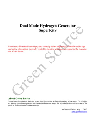 Dual Mode Hydrogen Generator
                         SuperKit9


Please read this manual thoroughly and carefully before beginning. It contains useful tips
and safety information, especially related to chemical selection, necessary for the extended
use of this device.




About Green Source
Source is a technology firm dedicated to providing high quality, professional products at low prices. Our priorities
are a strong commitment to safety, environment and customer value. We support education and awareness of the
public to the importance of renewable energy.

                                                                             Last Manual Update: May 12, 2012
                                                                                          www.greensource.ca
 