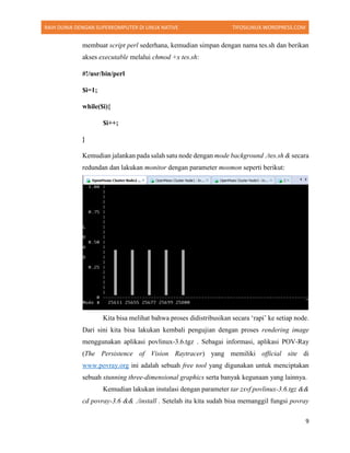 RAIH DUNIA DENGAN SUPERKOMPUTER DI LINUX NATIVE TIFOSILINUX.WORDPRESS.COM
9
membuat script perl sederhana, kemudian simpan dengan nama tes.sh dan berikan
akses executable melalui chmod +x tes.sh:
#!/usr/bin/perl
$i=1;
while($i){
$i++;
}
Kemudian jalankan pada salah satu node dengan mode background ./tes.sh & secara
redundan dan lakukan monitor dengan parameter mosmon seperti berikut:
Kita bisa melihat bahwa proses didistribusikan secara ‘rapi’ ke setiap node.
Dari sini kita bisa lakukan kembali pengujian dengan proses rendering image
menggunakan aplikasi povlinux-3.6.tgz . Sebagai informasi, aplikasi POV-Ray
(The Persistence of Vision Raytracer) yang memiliki official site di
www.povray.org ini adalah sebuah free tool yang digunakan untuk menciptakan
sebuah stunning three-dimensional graphics serta banyak kegunaan yang lainnya.
Kemudian lakukan instalasi dengan parameter tar zxvf povlinux-3.6.tgz &&
cd povray-3.6 && ./install . Setelah itu kita sudah bisa memanggil fungsi povray
 