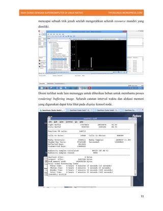RAIH DUNIA DENGAN SUPERKOMPUTER DI LINUX NATIVE TIFOSILINUX.WORDPRESS.COM
11
mencapai sebuah titik jenuh setelah mengerahkan seluruh resource mandiri yang
dimiliki.
Disini terlihat node lain menunggu untuk diberikan beban untuk membantu proses
rendering/ buffering image. Seluruh catatan interval waktu dan alokasi memori
yang digunakan dapat kita lihat pada display konsol node.
 