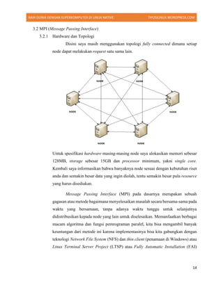 RAIH DUNIA DENGAN SUPERKOMPUTER DI LINUX NATIVE TIFOSILINUX.WORDPRESS.COM
14
3.2 MPI (Message Passing Interface)
3.2.1 Hardware dan Topologi
Disini saya masih menggunakan topologi fully connected dimana setiap
node dapat melakukan request satu sama lain.
Untuk spesifikasi hardware masing-masing node saya alokasikan memori sebesar
128MB, storage sebesar 15GB dan processor minimum, yakni single core.
Kembali saya informasikan bahwa banyaknya node sesuai dengan kebutuhan riset
anda dan semakin besar data yang ingin diolah, tentu semakin besar pula resource
yang harus disediakan.
Message Passing Interface (MPI) pada dasarnya merupakan sebuah
gagasan atau metode bagaimana menyelesaikan masalah secara bersama-sama pada
waktu yang bersamaan, tanpa adanya waktu tunggu untuk selanjutnya
didistribusikan kepada node yang lain untuk diselesaikan. Memanfaatkan berbagai
macam algoritma dan fungsi pemrograman paralel, kita bisa mengambil banyak
keuntungan dari metode ini karena implementasinya bisa kita gabungkan dengan
teknologi Network File System (NFS) dan thin client (penamaan di Windows) atau
Linux Terminal Server Project (LTSP) atau Fully Automatic Installation (FAI)
 