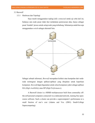 RAIH DUNIA DENGAN SUPERKOMPUTER DI LINUX NATIVE TIFOSILINUX.WORDPRESS.COM
22
3.3 Beowulf
3.3.1 Hardware dan Topologi
Saya masih menggunakan toplogi fully connected untuk uji coba kali ini,
bedanya satu node pusat tidak ikut melakukan pemrosesan data, hanya sebagai
pusat ‘kendali’ proses untuk setiap node yang terhubung. Sebenarnya anda bisa saja
menggunakan switch sebagai alternatif lain.
Sebagai sebuah informasi, Beowulf merupakan koleksi atau kumpulan dari node-
node terintegrasi dengan aplikasi-aplikasi yang ditujukan untuk keperluan
komputasi. Beowulf dapat digunakan untuk solusi komputasi yakni sebagai aplikasi
HA (High Availibility) atau HP (High Performance).
A Beowulf cluster is a MIMD multiprocessor built from commodity off-
the-self personal computers connected via a dedicated network, running free open-
source software. Such a cluster can provide a supercomputer’s performance at a
small fraction of one’s cost (Adams and Vos. (2001). Small-College
Supercomputing).
 