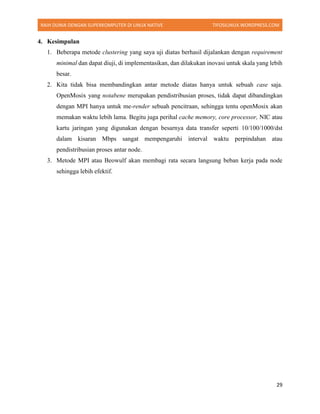 RAIH DUNIA DENGAN SUPERKOMPUTER DI LINUX NATIVE TIFOSILINUX.WORDPRESS.COM
29
4. Kesimpulan
1. Beberapa metode clustering yang saya uji diatas berhasil dijalankan dengan requirement
minimal dan dapat diuji, di implementasikan, dan dilakukan inovasi untuk skala yang lebih
besar.
2. Kita tidak bisa membandingkan antar metode diatas hanya untuk sebuah case saja.
OpenMosix yang notabene merupakan pendistribusian proses, tidak dapat dibandingkan
dengan MPI hanya untuk me-render sebuah pencitraan, sehingga tentu openMosix akan
memakan waktu lebih lama. Begitu juga perihal cache memory, core processor, NIC atau
kartu jaringan yang digunakan dengan besarnya data transfer seperti 10/100/1000/dst
dalam kisaran Mbps sangat mempengaruhi interval waktu perpindahan atau
pendistribusian proses antar node.
3. Metode MPI atau Beowulf akan membagi rata secara langsung beban kerja pada node
sehingga lebih efektif.
 