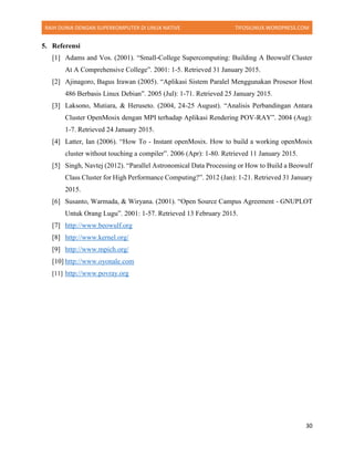 RAIH DUNIA DENGAN SUPERKOMPUTER DI LINUX NATIVE TIFOSILINUX.WORDPRESS.COM
30
5. Referensi
[1] Adams and Vos. (2001). “Small-College Supercomputing: Building A Beowulf Cluster
At A Comprehensive College”. 2001: 1-5. Retrieved 31 January 2015.
[2] Ajinagoro, Bagus Irawan (2005). “Aplikasi Sistem Paralel Menggunakan Prosesor Host
486 Berbasis Linux Debian”. 2005 (Jul): 1-71. Retrieved 25 January 2015.
[3] Laksono, Mutiara, & Heruseto. (2004, 24-25 August). “Analisis Perbandingan Antara
Cluster OpenMosix dengan MPI terhadap Aplikasi Rendering POV-RAY”. 2004 (Aug):
1-7. Retrieved 24 January 2015.
[4] Latter, Ian (2006). “How To - Instant openMosix. How to build a working openMosix
cluster without touching a compiler”. 2006 (Apr): 1-80. Retrieved 11 January 2015.
[5] Singh, Navtej (2012). “Parallel Astronomical Data Processing or How to Build a Beowulf
Class Cluster for High Performance Computing?”. 2012 (Jan): 1-21. Retrieved 31 January
2015.
[6] Susanto, Warmada, & Wiryana. (2001). “Open Source Campus Agreement - GNUPLOT
Untuk Orang Lugu”. 2001: 1-57. Retrieved 13 February 2015.
[7] http://www.beowulf.org
[8] http://www.kernel.org/
[9] http://www.mpich.org/
[10] http://www.oyonale.com
[11] http://www.povray.org
 