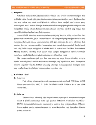 RAIH DUNIA DENGAN SUPERKOMPUTER DI LINUX NATIVE TIFOSILINUX.WORDPRESS.COM
3
1. Pengantar
Kebutuhan manusia akan sebuah informasi semakin jelas terlihat semakin meningkat dari
waktu ke waktu. Sebuah informasi atau ilmu pengetahuan yang awalnya hanya dari kumpulan
data atau entitas yang tidak memiliki makna, sehingga dapat menjadi satu kesatuan yang
bernilai guna. Maka muncul berbagai metode-metode dalam upaya bagaimana mengolah dan
menjadikan ribuan, juta-an, bahkan miliaran data dan informasi tersebut tetap terjaga dan
memiliki nilai tambah bagi para decision maker.
Namun dibalik itu semua, sebenarnya ada sesuatu yang berperan paling besar dalam fase
pemrosesan data tersebut, yakni sekumpulan alat-alat komputasi yang merepresentasikan dan
menunjang berbagai metode yang diterapkan oleh para ilmuwan dan user. Informasi dari
weather forecast, customer banking, bursa saham, data transaksi para nasabah dan berbagai
riset yang diolah dengan menggunakan metode prediksi, asosiasi, dan klasifikasi didalam Data
Mining misalnya, terkadang tidak cukup hanya dengan menggunakan sebuah komputer
mainframe atau bahkan laptop sekalipun dengan spesifikasi luar biasa.
Jika kasusnya sudah menjadi peta data atau rendering image dengan teknologi nextgen
seperti didalam game Assassins Creed Unity misalnya yang ingin diolah, maka rasanya hal
tersebut sangatlah beresiko. Bahkan terkadang kita ingin mendayagunakan perangkat lama
agar bisa berfungsi kembali dan bisa menunjang pekerjaan kita.
2. Kebutuhan Dasar
2.1 Hardware
Pada tulisan ini saya coba mendayagunakan sebuah notebook ASUS tipe X450J
dengan processor i7-4710HQ 2.5 GHz, GEFORCE 840M, 12GB of RAM dan HDD
sebesar 1TB.
2.2 Software
Karena sifatnya sebuah uji coba dengan harapan agar dapat di implementasi dengan
mudah di praktek sebenarnya, maka saya gunakan VMware® Workstation 8.0.0 build-
471780. Semua node baik master maupun slave nantinya akan berjalan didalam VMware
dengan alokasi sumber daya setiap node nya sesuai kebutuhan yang diperlukan didalam
praktek tulisan ini.
 