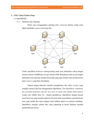RAIH DUNIA DENGAN SUPERKOMPUTER DI LINUX NATIVE TIFOSILINUX.WORDPRESS.COM
4
3. GNU/ Linux Cluster Setup
3.1 OpenMOSIX
3.1.1 Hardware dan Topologi
Disini saya menggunakan topologi fully connected dimana setiap node
dapat melakukan request satu sama lain.
Untuk spesifikasi hardware masing-masing node saya alokasikan cukup dengan
memori sebesar 256MB dan storage sebesar 8GB. Banyaknya node sesuai dengan
kebutuhan riset anda dan semakin besar data yang ingin diolah, tentu semakin besar
pula resource yang harus disediakan.
Namun jangan khawatir masalah kompleksitas dan oldest version yang
mungkin muncul jika kita menggunakan OpenMosix, The OpenMosix community
has provided numerous ways for new users to easily and rapidly build clusters
(Latter, Ian. (2006). How To – Instant openMosix). OpenMosix dengan konsep
load balancing yang berjalan pada level kernel telah menyediakan sejumlah besar
cara yang mudah dan cepat sebagai solusi bahkan untuk user pemula sekalipun.
OpenMosix menjadi sebuah fitur yang terpenting di kernel didalam masalah
pendistribusian proses.
 