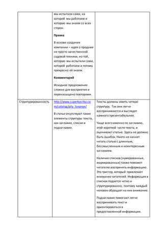 мы испытали сами, на
которой мы работаем и
которую мы знаем со всех
сторон.
Правка
В основе создания
компании – идея о продаже
не просто качественной
садовой техники, но той,
которую мы испытали сами,
которой работаем и потому
прекрасно её знаем.
Комментарий
Исходное предложение
сложно для восприятия и
перенасыщено повторами.
Структурированность http://www.superkosilka.co
m/catalog/pily_tsepnye/
В статье отсутствуют такие
элементы структуры текста,
как заглавие, списки и
подзаглавия.
Тексты должны иметь четкую
структуру. Так они легче
воспринимаются и выглядят
намного презентабельнее.
Чаще всего именно по заглавию,
этой короткой части текста, и
оценивают статью. Здесь не должно
быть ошибок. Никто не начнет
читать статью с длинным,
бессмысленным и неинтересным
заглавием.
Наличие списков (нумерованных,
маркированных) также поможет
читателю воспринять информацию.
Это триггер, который привлекает
внимание читателей. Информация в
списках подается четко и
структурированно, поэтому каждый
человек обращает на них внимание.
Подзаглавия помогают легче
воспринимать текст и
ориентироваться в
предоставленной информации.
 