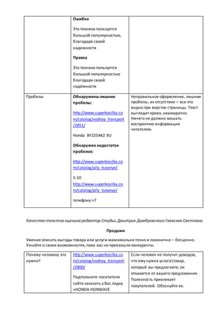Ошибка
Эта техника пользуется
большой популярностью,
благодаря своей
надежности
Правка
Эта техника пользуется
большой популярностью
благодаря своей
надёжности
Пробелы Обнаружены лишние
пробелы:
http://www.superkosilka.co
m/catalog/vodnyy_transport
/2851/
Honda BF225AK2 XU
Обнаружен недостаток
пробелов:
http://www.superkosilka.co
m/catalog/pily_tsepnye/
5-10
http://www.superkosilka.co
m/catalog/pily_tsepnye/
телефону:+7
Неправильное оформление, лишние
пробелы, их отсутствие – все это
видно при верстке страницы. Текст
выглядит криво, неаккуратно.
Ничего не должно мешать
восприятию информации
читателем.
Качество текстов оценила редактор Студии Дмитрия Димбровского Гаевская Светлана.
Продажи
Умение описать выгоды товара или услуги максимально точно и лаконично – бесценно.
Узнайте о своих возможностях, пока вас не превзошли конкуренты.
Почему человеку это
нужно?
http://www.superkosilka.co
m/catalog/vodnyy_transport
/2800/
Подтолкните посетителя
сайта заказать у Вас лодку
«HONDA HONWAVE
Если человек не получит доводов,
что ему нужна услугатовар,
который вы предлагаете, он
откажется от вашего предложения.
Полезность привлекает
покупателей. Обоснуйте ее.
 