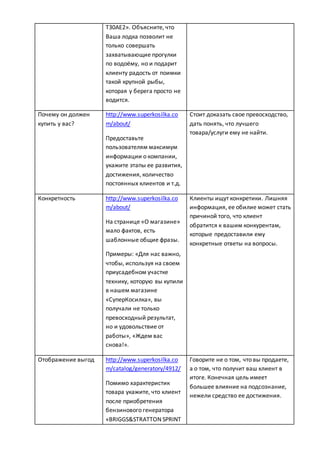 T30AE2». Объясните, что
Ваша лодка позволит не
только совершать
захватывающие прогулки
по водоёму, но и подарит
клиенту радость от поимки
такой крупной рыбы,
которая у берега просто не
водится.
Почему он должен
купить у вас?
http://www.superkosilka.co
m/about/
Предоставьте
пользователям максимум
информации о компании,
укажите этапы ее развития,
достижения, количество
постоянных клиентов и т.д.
Стоит доказать свое превосходство,
дать понять, что лучшего
товара/услуги ему не найти.
Конкретность http://www.superkosilka.co
m/about/
На странице «О магазине»
мало фактов, есть
шаблонные общие фразы.
Примеры: «Для нас важно,
чтобы, используя на своем
приусадебном участке
технику, которую вы купили
в нашем магазине
«СуперКосилка», вы
получали не только
превосходный результат,
но и удовольствие от
работы», «Ждем вас
снова!».
Клиенты ищут конкретики. Лишняя
информация, ее обилие может стать
причиной того, что клиент
обратится к вашим конкурентам,
которые предоставили ему
конкретные ответы на вопросы.
Отображение выгод http://www.superkosilka.co
m/catalog/generatory/4912/
Помимо характеристик
товара укажите, что клиент
после приобретения
бензинового генератора
«BRIGGS&STRATTON SPRINT
Говорите не о том, что вы продаете,
а о том, что получит ваш клиент в
итоге. Конечная цель имеет
большее влияние на подсознание,
нежели средство ее достижения.
 