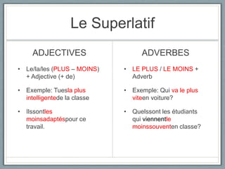 Le Superlatif
ADJECTIVES

ADVERBES

• Le/la/les (PLUS – MOINS)
+ Adjective (+ de)

• LE PLUS / LE MOINS +
Adverb

• Exemple: Tuesla plus
intelligentede la classe

• Exemple: Qui va le plus
viteen voiture?

• Ilssontles
moinsadaptéspour ce
travail.

• Quelssont les étudiants
qui viennentle
moinssouventen classe?

 