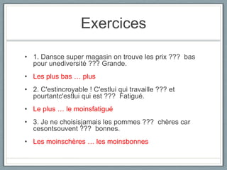 Exercices
• 1. Dansce super magasin on trouve les prix ??? bas
pour unediversité ??? Grande.
• Les plus bas … plus
• 2. C'estincroyable ! C'estlui qui travaille ??? et
pourtantc'estlui qui est ??? Fatigué.
• Le plus … le moinsfatigué
• 3. Je ne choisisjamais les pommes ??? chères car
cesontsouvent ??? bonnes.

• Les moinschères … les moinsbonnes

 