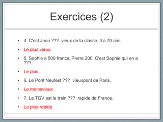 Exercices (2)
• 4. C'est Jean ??? vieux de la classe. Il a 70 ans.
• Le plus vieux.
• 5. Sophie a 500 francs, Pierre 200. C'est Sophie qui en a
???.

• Le plus.
• 6. Le Pont Neufest ??? vieuxpont de Paris.
• Le moinsvieux
• 7. Le TGV est le train ??? rapide de France.
• Le plus rapide

 