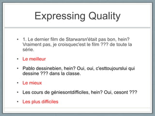 Expressing Quality
• 1. Le dernier film de Starwarsn'était pas bon, hein?
Vraiment pas, je croisquec'est le film ??? de toute la
série.
• Le meilleur

• Pablo dessinebien, hein? Oui, oui, c'esttoujourslui qui
dessine ??? dans la classe.
• Le mieux
• Les cours de géniesontdifficiles, hein? Oui, cesont ???
• Les plus difficiles

 