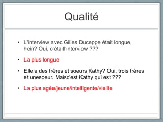Qualité
• L'interview avec Gilles Duceppe était longue,
hein? Oui, c'étaitl'interview ???
• La plus longue
• Elle a des frères et soeurs Kathy? Oui, trois frères
et unesoeur. Maisc'est Kathy qui est ???
• La plus agée/jeune/intelligente/vieille

 
