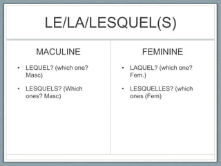LE/LA/LESQUEL(S)
MACULINE

FEMININE

• LEQUEL? (which one?
Masc)

• LAQUEL? (which one?
Fem.)

• LESQUELS? (Which
ones? Masc)

• LESQUELLES? (which
ones (Fem)

 