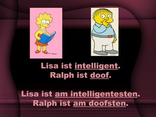 Lisa ist  intelligent . Ralph ist  doof . Lisa ist  am intelligentesten . Ralph ist  am doofsten . 