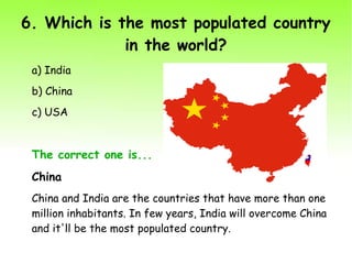 6. Which is the most populated country
in the world?
a) India
b) China
c) USA
The correct one is...
China
China and India are the countries that have more than one
million inhabitants. In few years, India will overcome China
and it'll be the most populated country.