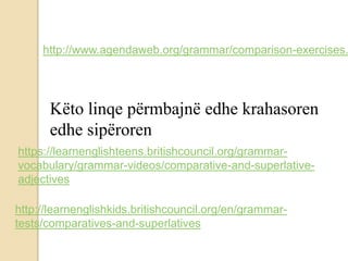 http://www.agendaweb.org/grammar/comparison-exercises.
Këto linqe përmbajnë edhe krahasoren
edhe sipëroren
https://learnenglishteens.britishcouncil.org/grammar-
vocabulary/grammar-videos/comparative-and-superlative-
adjectives
http://learnenglishkids.britishcouncil.org/en/grammar-
tests/comparatives-and-superlatives
 