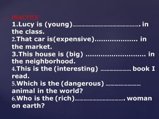 1. PRACTICE
1.Lucy is (young)………………………………………. in
the class.
2.That car is(expensive)……………….. in
the market.
3.This house is (big) ………………………. in
the neighborhood.
4.This is the (interesting) ………………… book I
read.
5.Which is the (dangerous) ……………………
animal in the world?
6.Who is the (rich)……………………………. woman
on earth?
 