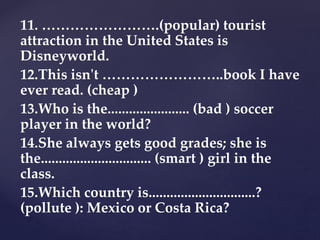 11. …………………….(popular) tourist
attraction in the United States is
Disneyworld.
12.This isn't ……………………..book I have
ever read. (cheap )
13.Who is the....................... (bad ) soccer
player in the world?
14.She always gets good grades; she is
the............................... (smart ) girl in the
class.
15.Which country is..............................?
(pollute ): Mexico or Costa Rica?
 