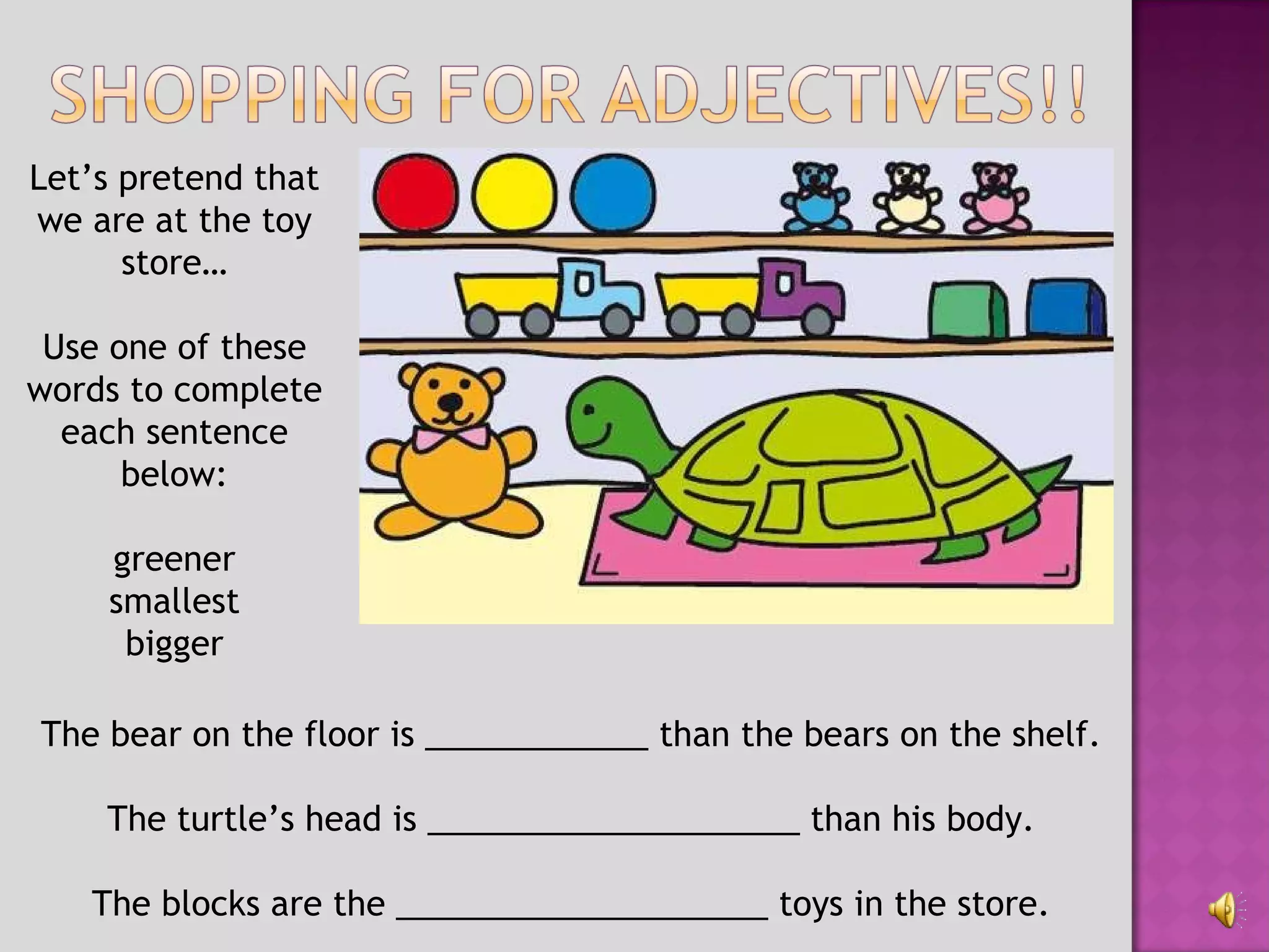 The bear on the floor is ____________ than the bears on the shelf. The turtle’s head is ____________________ than his body. The blocks are the ____________________ toys in the store. Let’s pretend that we are at the toy store… Use one of these words to complete each sentence below: greener smallest bigger 