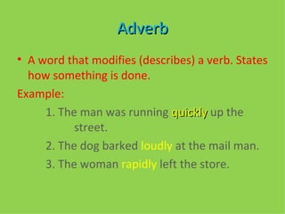 Adverb A word that modifies (describes) a verb. States how something is done.  Example:  1. The man was running  quickly  up the  street.  2. The dog barked  loudly  at the mail man.  3. The woman  rapidly  left the store.  