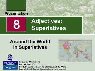 8                 Adjectives:
                   Superlatives

Around the World
 in Superlatives

   Focus on Grammar 3
   Part VI, Unit 25
   By Ruth Luman, Gabriele Steiner, and BJ Wells
   Copyright © 2006. Pearson Education, Inc. All rights reserved.
 