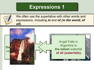 Expressions 1
       We often use the superlative with other words and
       expressions, including in and of (in the world, of
       all).




                                     Angel Falls in
      China is
                                      Argentina is
the most populated
                                  the tallest waterfall
nation in the world.
                                   of all (waterfalls).
 