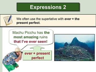 Expressions 2

  We often use the superlative with ever + the
  present perfect.


Machu Picchu has the
most amazing ruins
that I’ve ever seen!


       ever + present
           perfect
 