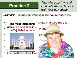 Talk with a partner and
    Practice 2               complete the sentences
                             with your own ideas.
Example: The most interesting place I’ve ever seen is…

• The most popular tourist site in my country is…
    The most interesting
  place I’ve ever seen is…
• The nicest place to stay in my country is…
   the Taj Mahal in India.
• The most dangerous place of all places is…

• I think the oldest ruins in the world are…

• The best food I’ve ever eaten is…

• The prettiest place I’ve ever been to is…
 