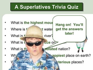 A Superlatives Trivia Quiz

•   What is the highest mountain in the world?
                                Hang on! You’ll
•                               get the answers
    Where is the tallest waterfall located?
                                       later!
•   What is the longest river?
•   What is the driest place on earth?
•   What is the most populated nation?
•   What is often called the happiest place on earth?
•   What is one of the most mysterious places?
 