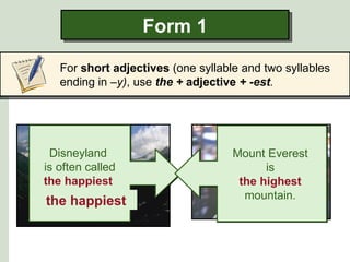 Form 1

    For short adjectives (one syllable and two syllables
    ending in –y), use the + adjective + -est.




     happy
  Disneyland                           high
                                     Mount Everest
 is often called                           is
 the happiest                         the highest
place on earth.                        mountain.
 the happiest                      the highest
 