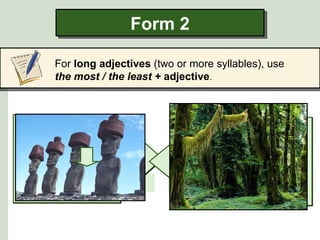 Form 2

      For long adjectives (two or more syllables), use
      the most / the least + adjective.




         inhabited
Some scientists say                mysterious
                                    Some archaeologists
  that the Brazilian               say that Easter Island
     rain forest is                      is one of
the least inhabited                the most mysterious
   placeleast inhabited
    the on earth.             the most mysterious
                                    places in the world.
 