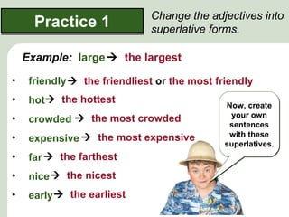 Change the adjectives into
      Practice 1              superlative forms.

    Example: large  the largest

•    friendly  the friendliest or the most friendly
•    hot the hottest                         Now, create
                                               your own
•    crowded  the most crowded                sentences
                                               with these
•    expensive  the most expensive           superlatives.
•    far  the farthest
•    nice  the nicest
•    early  the earliest
 