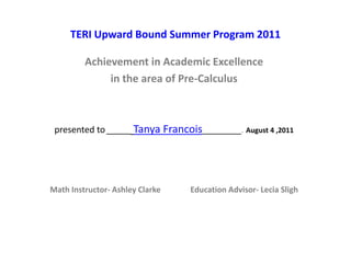TERI Upward Bound Summer Program 2011
Achievement in Academic Excellence
in the area of Pre-Calculus
presented to_____ Tanya Francois________. August 4 ,2011
Math Instructor- Ashley Clarke Education Advisor- Lecia Sligh
 