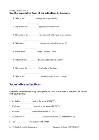 SUPERLATIVES!!!!!! 
Use the superlative form of the adjectives in brackets. 
1. Who is the (tall) person in your family? 
2. My mum is the (good) cook in the world. 
3. December is the (cold) month of the year in my country. 
4. What's the (dangerous) animal in the world? 
5. Ethan is the (happy) boy that I know. 
6. Where are the (nice) beaches in your country? 
7. She bought the (big) cake in the shop. 
8. Who is the (famous) singer in your country? 
Superlative adjectives 
Complete the sentences using the superlative form of the word in brackets. Be careful 
with your spelling. 
1. My dad is dad in the world. (FUNNY) 
2. Whales are animals in the world. (HEAVY) 
3. Mice are animal in the world. (CUTE) 
4. My bedroom is room in my house. (COMFORTABLE) 
5. I am cook in the world. (BAD) 
6. For English people, Japanese is language to learn. (DIFFICULT) 
 
