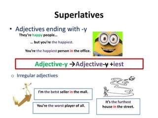 Superlatives
• Adjectives ending with -y
Adjective-y →Adjective-y +iest
They’re happy people…
… but you’re the happiest.
You’re the happiest person in the office.
o Irregular adjectives
I’m the betst seller in the mall.
You’re the worst player of all.
It’s the furthest
house in the street.
 