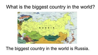 What is the biggest country in the world?
The biggest country in the world is Russia.
 