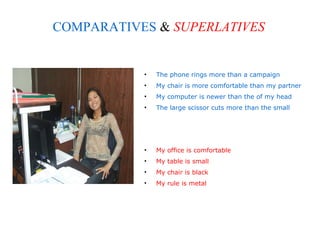 COMPARATIVES & SUPERLATIVES


           •   The phone rings more than a campaign
           •   My chair is more comfortable than my partner
           •   My computer is newer than the of my head
           •   The large scissor cuts more than the small




           •   My office is comfortable
           •   My table is small
           •   My chair is black
           •   My rule is metal
 