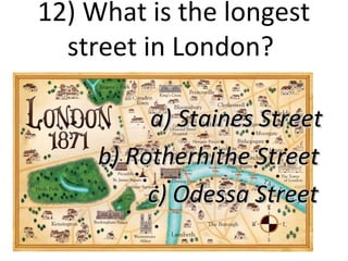 12) What is the longest
street in London?
a) Staines Street
b) Rotherhithe Street
c) Odessa Street

 