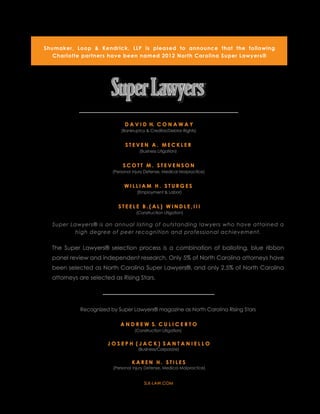 Shumaker, Loop & Kendrick, LLP is pleased to announce that the following
   Charlotte partners have been named 2012 North Carolina Super Lawyers®




                              D A V I D H. C O N A W A Y
                             (Bankruptcy & Creditor/Debtor Rights)


                               STEVEN A. MECKLER
                                      (Business Litigation)


                             SCOTT M. STEVENSON
                        (Personal Injury Defense, Medical Malpractice)


                              WILLIAM H. STURGES
                                    (Employment & Labor)


                           STEELE B.(AL) WINDLE,III
                                    (Construction Litigation)

  Super Lawyers® is an annual listing of outstanding lawyers who have attained a
          high degree of peer recognition and professional achievement.


  The Super Lawyers® selection process is a combination of balloting, blue ribbon
  panel review and independent research. Only 5% of North Carolina attorneys have
  been selected as North Carolina Super Lawyers®, and only 2.5% of North Carolina 
  attorneys are selected as Rising Stars.




            Recognized by Super Lawyers® magazine as North Carolina Rising Stars

                            A N D R E W S. C U L I C E R T O
                                   (Construction Litigation)


                      JOSEPH (JACK) SANTANIELLO
                                     (Business/Corporate)


                                  KAREN H. STILES
                         (Personal Injury Defense, Medical Malpractice)


                                        SLK-LAW.COM
 