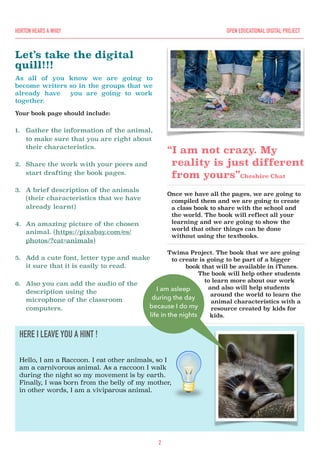 Let’s take the digital
quill!!!
As all of you know we are going to
become writers so in the groups that we
already have you are going to work
together.
Your book page should include:
1. Gather the information of the animal,
to make sure that you are right about
their characteristics.
2. Share the work with your peers and
start drafting the book pages.
3. A brief description of the animals
(their characteristics that we have
already learnt)
4. An amazing picture of the chosen
animal. (https://pixabay.com/es/
photos/?cat=animals)
5. Add a cute font, letter type and make
it sure that it is easily to read.
6. Also you can add the audio of the
description using the
microphone of the classroom
computers.
“I am not crazy. My
reality is just different
from yours”Cheshire Chat
Once we have all the pages, we are going to
compiled them and we are going to create
a class book to share with the school and
the world. The book will reflect all your
learning and we are going to show the
world that other things can be done
without using the textbooks.
Twima Project. The book that we are going
to create is going to be part of a bigger
book that will be available in iTunes.
The book will help other students
to learn more about our work
and also will help students
around the world to learn the
animal characteristics with a
resource created by kids for
kids.
2
HORTON HEARS A WHO! OPEN EDUCATIONAL DIGITAL PROJECT
HERE I LEAVE YOU A HINT !
Hello, I am a Raccoon. I eat other animals, so I
am a carnivorous animal. As a raccoon I walk
during the night so my movement is by earth.
Finally, I was born from the belly of my mother,
in other words, I am a viviparous animal.
I am asleep
during the day
because I do my
life in the nights
 