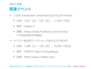 スパークル

関連イベント
•   "LOVE handmade" presented by Etsy & Friends

    •   日時：1/21（土）∼22（日）、11:00 17:00

    •   場所：Gallery 7

    •   詳細：https://www.facebook.com/events/
        173465062754982/

•   クラフト系合同ワークショップ@八王子TRICKY

    •   日時：1/28（土）∼29（日）、10:30∼18:00

    •   場所：TRICKY http://trickyweb.jp/

    •   詳細：http://www.craftpp.com/


岐阜SUPERものづくり講座#02「組み込み手法を『プロトタイピング』する」第8回 ¦ 小林茂（IAMAS）
 