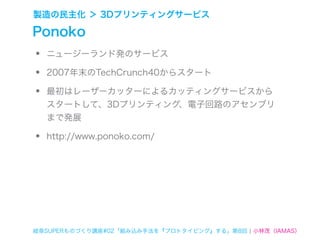 製造の民主化 ＞ 3Dプリンティングサービス

Ponoko
•   ニュージーランド発のサービス

•   2007年末のTechCrunch40からスタート

•   最初はレーザーカッターによるカッティングサービスから
    スタートして、3Dプリンティング、電子回路のアセンブリ
    まで発展

•   http://www.ponoko.com/




岐阜SUPERものづくり講座#02「組み込み手法を『プロトタイピング』する」第8回 ¦ 小林茂（IAMAS）
 