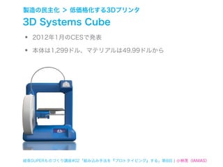 製造の民主化 ＞ 低価格化する3Dプリンタ

3D Systems Cube
•   2012年1月のCESで発表

•   本体は1,299ドル、マテリアルは49.99ドルから




岐阜SUPERものづくり講座#02「組み込み手法を『プロトタイピング』する」第8回 ¦ 小林茂（IAMAS）
 