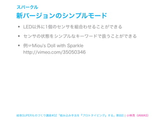 スパークル

新バージョンのシンプルモード
•   LED以外に1個のセンサを組合わせることができる

•   センサの状態をシンプルなキーワードで扱うことができる

•   例☞Miou's Doll with Sparkle
    http://vimeo.com/35050346




岐阜SUPERものづくり講座#02「組み込み手法を『プロトタイピング』する」第8回 ¦ 小林茂（IAMAS）
 