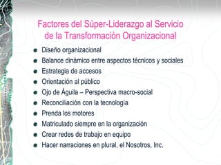 Factores del Súper-Liderazgo al Servicio
de la Transformación Organizacional
Diseño organizacional
Balance dinámico entre aspectos técnicos y sociales
Estrategia de accesos
Orientación al público
Ojo de Águila – Perspectiva macro-social
Reconciliación con la tecnología
Prenda los motores
Matriculado siempre en la organización
Crear redes de trabajo en equipo
Hacer narraciones en plural, el Nosotros, Inc.
 