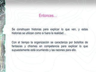 Entonces…
Se construyen historias para explicar lo que ven, y estas
historias se utilizan como si fuera la realidad…
Con el tiempo la organización se caracteriza por bolsillos de
fantasías y chismes en competencia para explicar lo que
supuestamente está ocurriendo y las razones para ello.
 